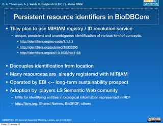 G. A. Thorisson, A. J. Webb, R. Dalgleish ULEIC / J. Muilu FIMM




             Persistent resource identiﬁers in BioDBCore
     • They plan to use MIRIAM registry / ID resolution service
           – unique, persistent and unambiguous identiﬁcation of various kind of concepts.
                 • http://identiﬁers.org/ec-code/1.1.1.1
                 • http://identiﬁers.org/pubmed/16333295
                 • http://identiﬁers.org/doi/10.1038/nbt1156



     • Decouples identiﬁcation from location
     • Many resourcesa are already registered with MIRIAM
     • Operated by EBI <-- long-term sustainability prospect
     • Adoption by players LS Semantic Web comunity
           – URIs for identifying entities in biological information represented in RDF
           – http://lsrn.org, Shared Names, Bio2RDF, others



 GEN2PHEN 8th General Assembly Meeting, Leiden, Jan 24-25 2012     7
Friday, 27 January 12
 