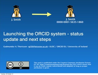 J. Smith                                           J. Smith
                                                              0000-0001-5635-1860




    Launching the ORCID system - status
    update and next steps
    Gudmundur A. Thorisson <gt50@leicester.ac.uk> ULEIC / ORCID EU / University of Iceland




                                   This work is published under the Creative Commons Attribution license
                                   (CC BY: http://creativecommons.org/licenses/by/3.0/) which means that
                                   it can be freely copied, redistributed and adapted, as long as proper
                                   attribution is given.


Tuesday, 23 October 12
 