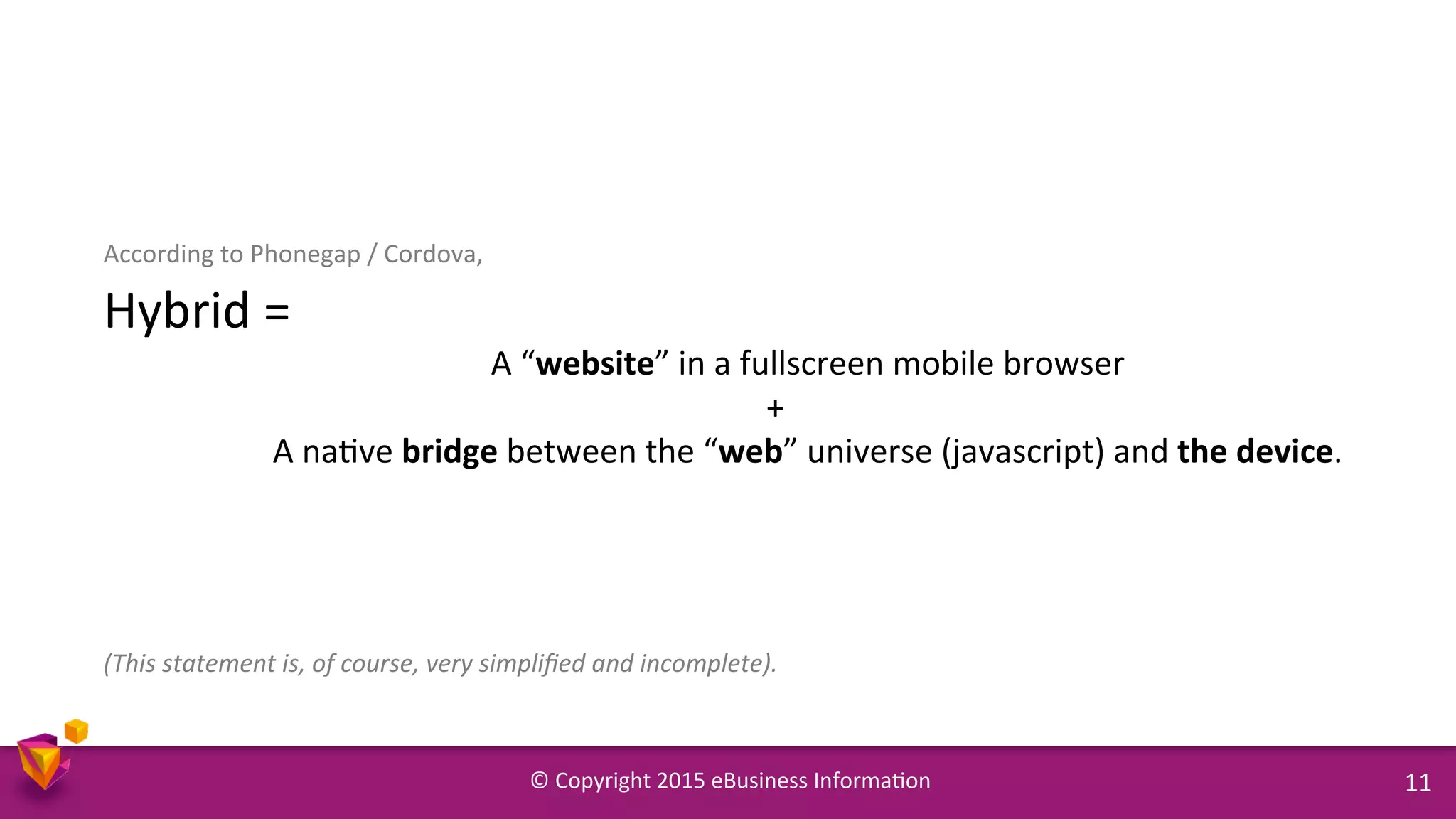 ©	
  Copyright	
  2015	
  eBusiness	
  Informa9on	
   11	
  
According	
  to	
  Phonegap	
  /	
  Cordova,	
  	
  
Hybrid	
  =	
  	
  
	
  A	
  “website”	
  in	
  a	
  fullscreen	
  mobile	
  browser	
  
	
  	
  	
  +	
  	
  
	
  A	
  na9ve	
  bridge	
  between	
  the	
  “web”	
  universe	
  (javascript)	
  and	
  the	
  device.	
  
	
  
	
  
	
  
	
  
(This	
  statement	
  is,	
  of	
  course,	
  very	
  simpliﬁed	
  and	
  incomplete).	
  
 