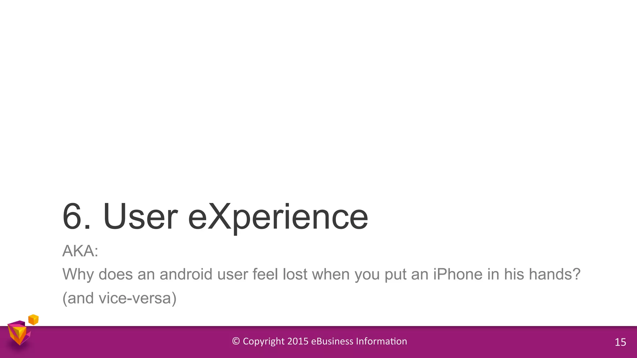 ©	
  Copyright	
  2015	
  eBusiness	
  Informa9on	
   15	
  
AKA:
Why does an android user feel lost when you put an iPhone in his hands?
(and vice-versa)
6. User eXperience
 