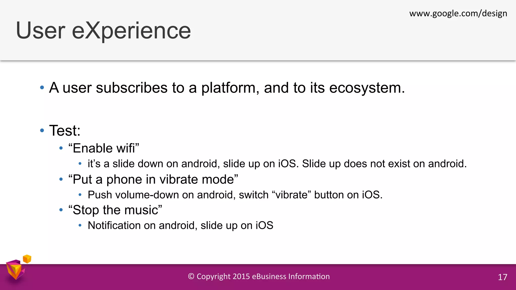 ©	
  Copyright	
  2015	
  eBusiness	
  Informa9on	
   17	
  
User eXperience
•  A user subscribes to a platform, and to its ecosystem.
•  Test:
•  “Enable wifi”
•  it’s a slide down on android, slide up on iOS. Slide up does not exist on android.
•  “Put a phone in vibrate mode”
•  Push volume-down on android, switch “vibrate” button on iOS.
•  “Stop the music”
•  Notification on android, slide up on iOS
www.google.com/design	
  
 