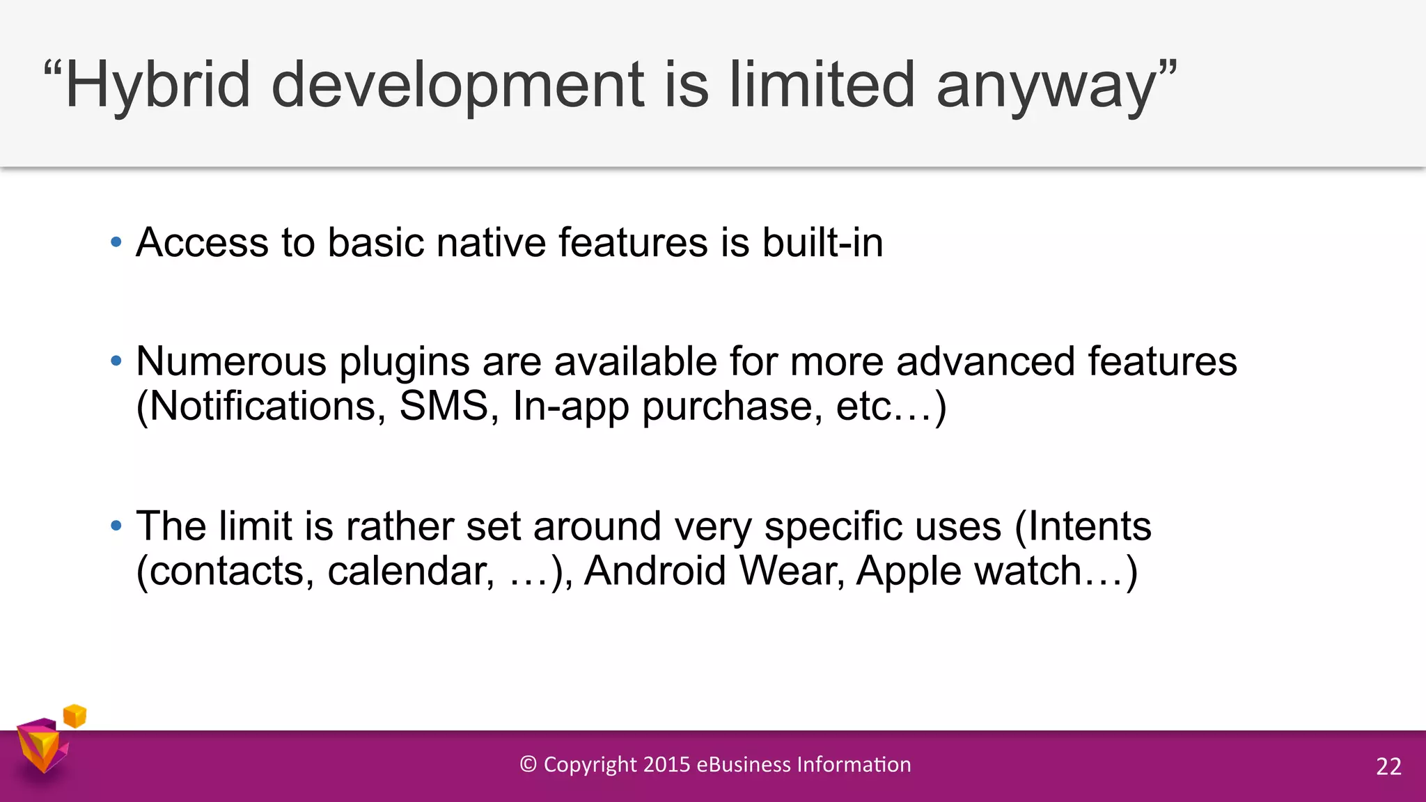 ©	
  Copyright	
  2015	
  eBusiness	
  Informa9on	
   22	
  
“Hybrid development is limited anyway”
•  Access to basic native features is built-in
•  Numerous plugins are available for more advanced features
(Notifications, SMS, In-app purchase, etc…)
•  The limit is rather set around very specific uses (Intents
(contacts, calendar, …), Android Wear, Apple watch…)
 