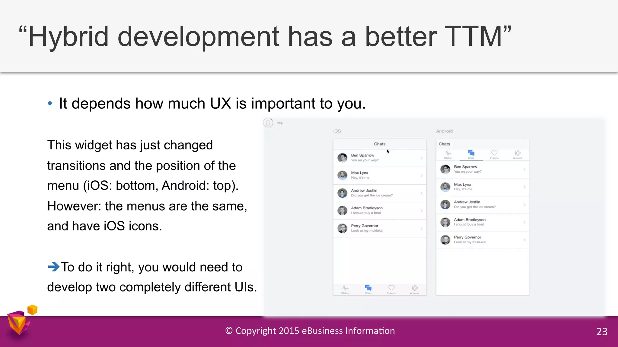 ©	
  Copyright	
  2015	
  eBusiness	
  Informa9on	
   23	
  
“Hybrid development has a better TTM”
•  It depends how much UX is important to you.
This widget has just changed
transitions and the position of the
menu (iOS: bottom, Android: top).
However: the menus are the same,
and have iOS icons.
è To do it right, you would need to
develop two completely different UIs.
 