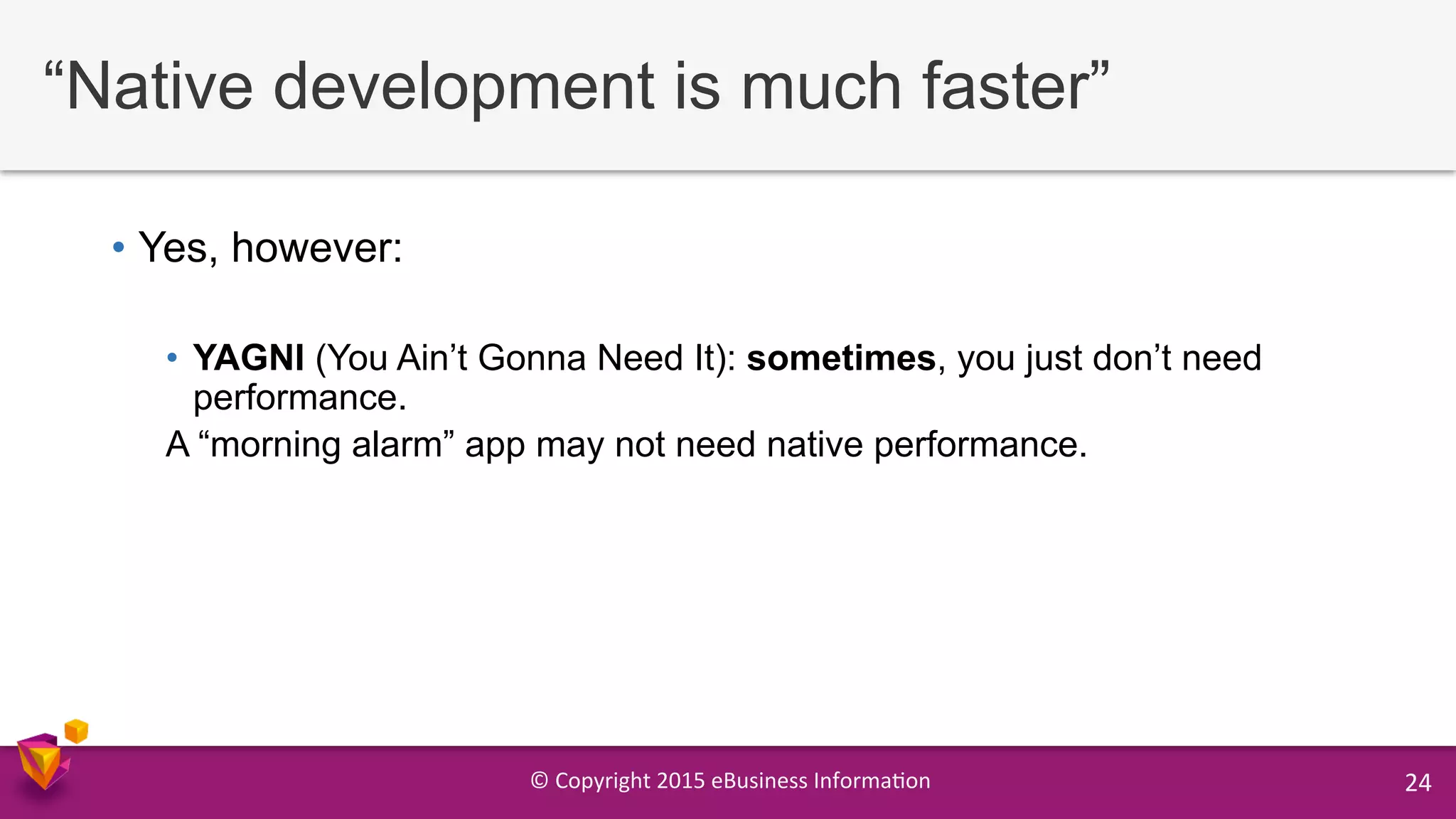 ©	
  Copyright	
  2015	
  eBusiness	
  Informa9on	
   24	
  
“Native development is much faster”
•  Yes, however:
•  YAGNI (You Ain’t Gonna Need It): sometimes, you just don’t need
performance.
A “morning alarm” app may not need native performance.
 