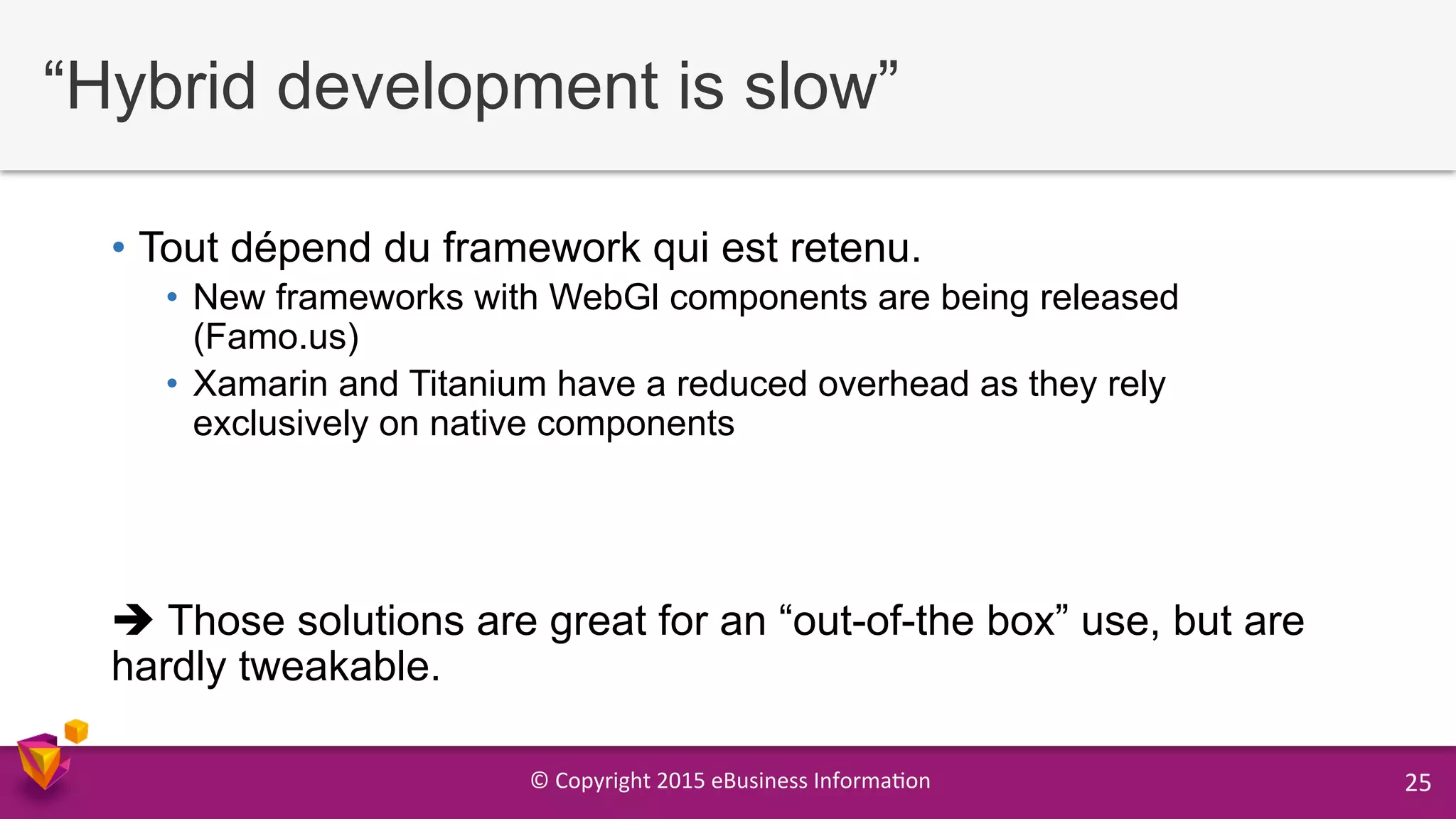 ©	
  Copyright	
  2015	
  eBusiness	
  Informa9on	
   25	
  
“Hybrid development is slow”
•  Tout dépend du framework qui est retenu.
•  New frameworks with WebGl components are being released
(Famo.us)
•  Xamarin and Titanium have a reduced overhead as they rely
exclusively on native components
è Those solutions are great for an “out-of-the box” use, but are
hardly tweakable.
 