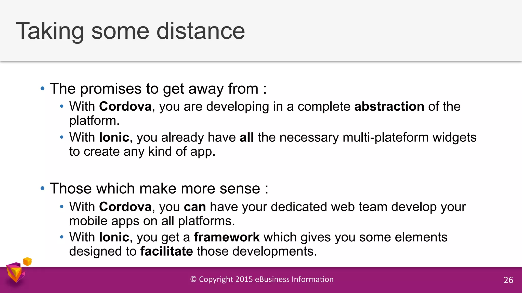 ©	
  Copyright	
  2015	
  eBusiness	
  Informa9on	
   26	
  
Taking some distance
•  The promises to get away from :
•  With Cordova, you are developing in a complete abstraction of the
platform.
•  With Ionic, you already have all the necessary multi-plateform widgets
to create any kind of app.
•  Those which make more sense :
•  With Cordova, you can have your dedicated web team develop your
mobile apps on all platforms.
•  With Ionic, you get a framework which gives you some elements
designed to facilitate those developments.
 