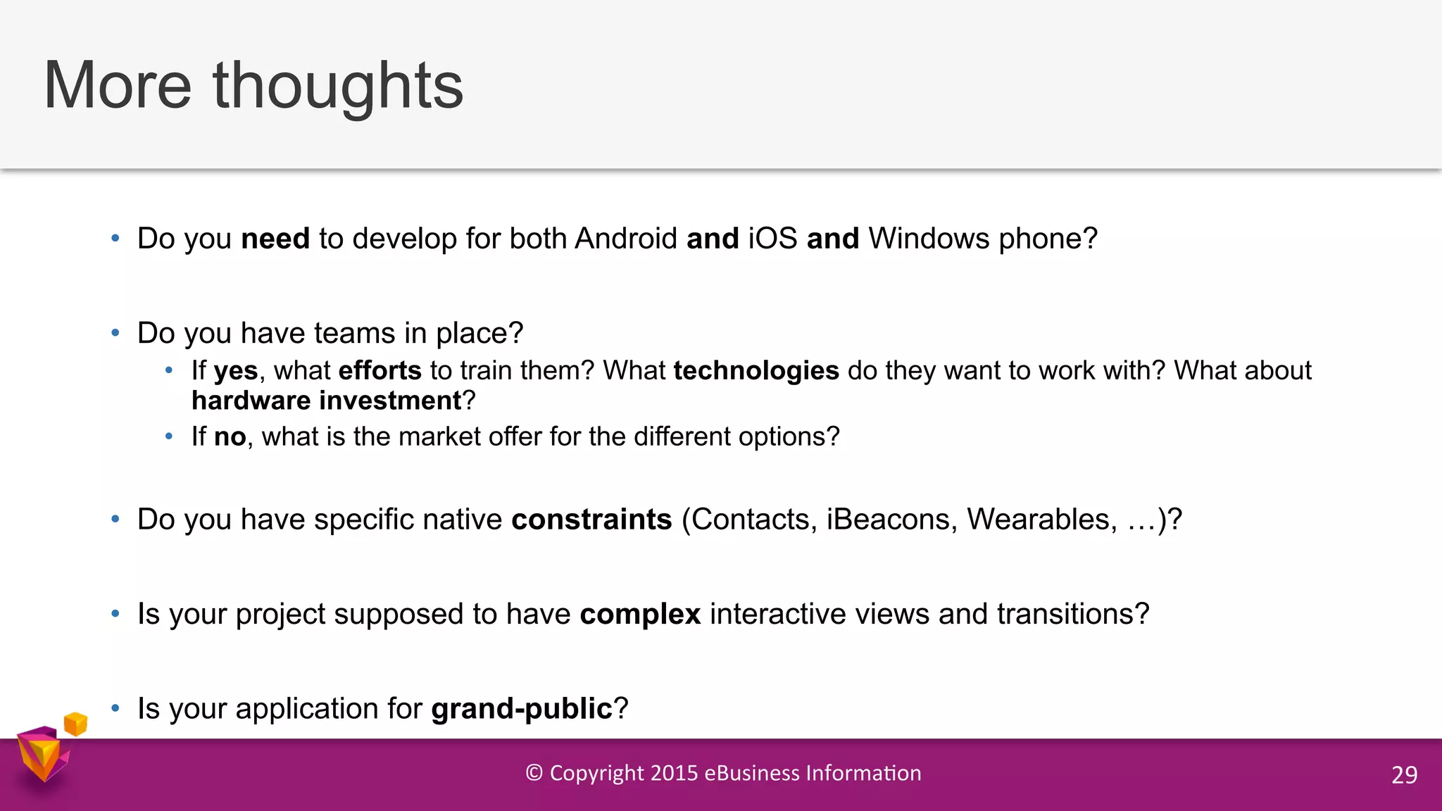 ©	
  Copyright	
  2015	
  eBusiness	
  Informa9on	
   29	
  
More thoughts
•  Do you need to develop for both Android and iOS and Windows phone?
•  Do you have teams in place?
•  If yes, what efforts to train them? What technologies do they want to work with? What about
hardware investment?
•  If no, what is the market offer for the different options?
•  Do you have specific native constraints (Contacts, iBeacons, Wearables, …)?
•  Is your project supposed to have complex interactive views and transitions?
•  Is your application for grand-public?
 
