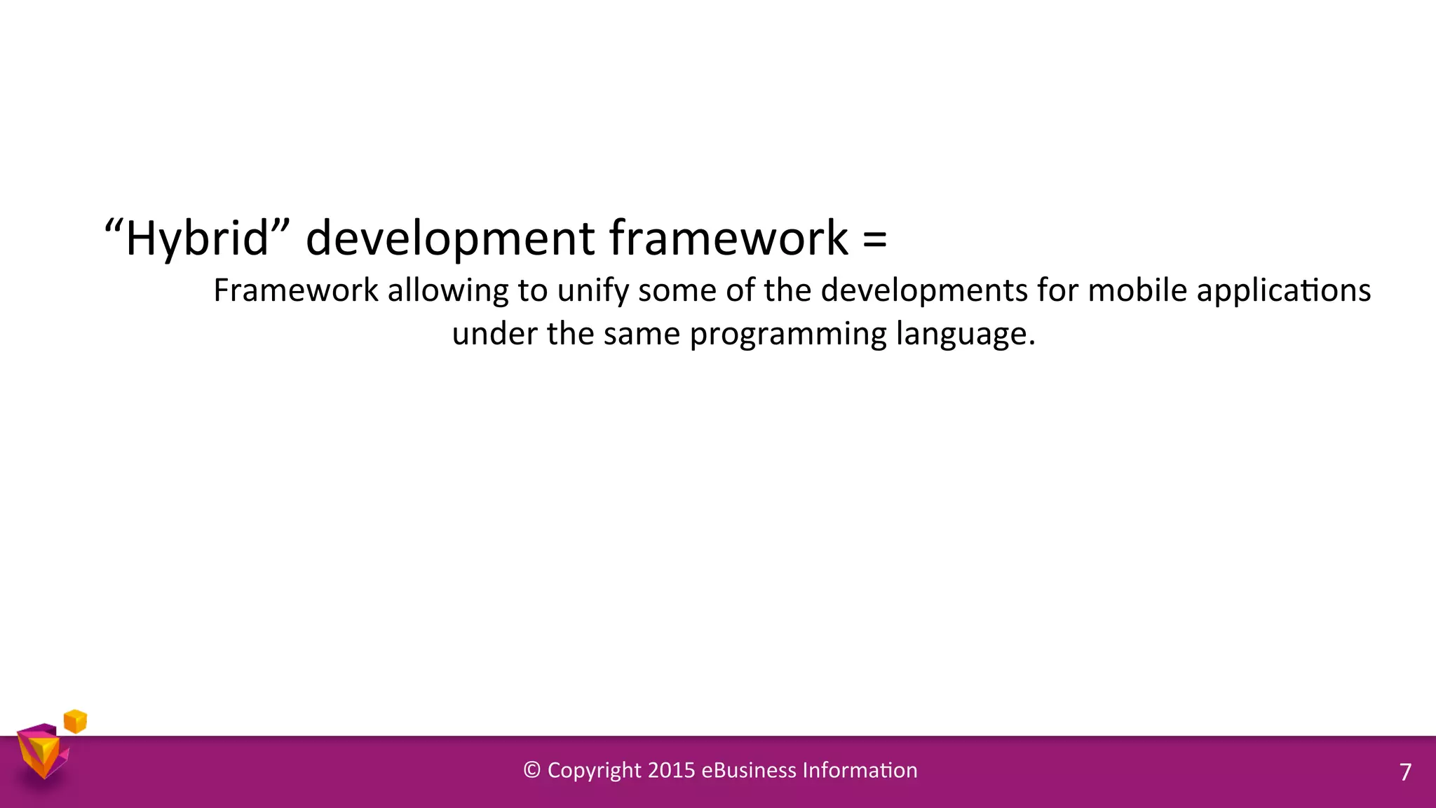 ©	
  Copyright	
  2015	
  eBusiness	
  Informa9on	
   7	
  
“Hybrid”	
  development	
  framework	
  =	
  	
  
	
  Framework	
  allowing	
  to	
  unify	
  some	
  of	
  the	
  developments	
  for	
  mobile	
  applica9ons	
  
under	
  the	
  same	
  programming	
  language.	
  
 