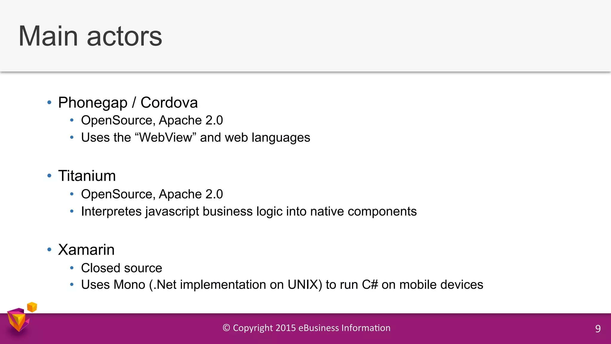 ©	
  Copyright	
  2015	
  eBusiness	
  Informa9on	
   9	
  
Main actors
•  Phonegap / Cordova
•  OpenSource, Apache 2.0
•  Uses the “WebView” and web languages
•  Titanium
•  OpenSource, Apache 2.0
•  Interpretes javascript business logic into native components
•  Xamarin
•  Closed source
•  Uses Mono (.Net implementation on UNIX) to run C# on mobile devices
 