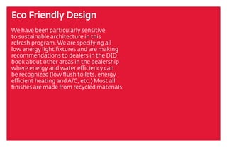 Eco Friendly Design
We have been particularly sensitive
to sustainable architecture in this
refresh program. We are specifying all
low energy light fixtures and are making
recommendations to dealers in the DID
book about other areas in the dealership
where energy and water efficiency can
be recognized (low flush toilets, energy
efficient heating and A/C, etc.) Most all
finishes are made from recycled materials.
 