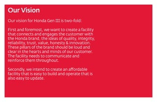 Our Vision
Our vision for Honda Gen III is two-fold:
First and foremost, we want to create a facility
that connects and engages the customer with
the Honda brand, the ideas of quality, integrity,
reliability, trust, value, honesty & innovation.
These pillars of the brand should be loud and
clear in the hearts and minds of our customer.
The facility needs to communicate and
reinforce them throughout.
Secondly, we intend to create an affordable
facility that is easy to build and operate that is
also easy to update.
 