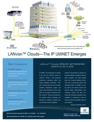 LANvisn™ Clouds—The IP UtiliNET Emerges

   Major Components                                                 LANvisn™ Clouds REDUCE NETWORKING
                                                                             COSTS by 60 to 80%
  ViewPO RT© Applianc e
  A fully licensed and operational LAN-
                                                                   IP UtiliNET, with headquarters in Georgia       LANvisn™ Clouds allow our customers to
  visn™ appliance installed locally or
  managed remotely                                                 is the sole and exclusive provider of           eliminate budgets for repetitive cable and

                                                                   LANvisn™ Clouds, a third generation             switch upgrades. This shifts budgets

  HubConnec t© Chas s is (HCC©)                                    multi-service   networking   system     that    away from on-going hardware procure-
  The center of connectivity, an HCC pro-                          reduces budgetary consumption.         LAN-     ment and to services that better meet
  vides connectivity in a 483 square mile
                                                                   visn™ Clouds reduce the cost of cabling,        institutional needs. IP UtiliNET is a turn-
  area
                                                                   hardware, maintenance, support, and             key service and solution provider that

                                                                   power while transforming current cable          provides design, implementation, com-
  PathConnec t© HEM© Elements
  Configurable Mid-Span Active and Pas-                            plants to all property multi-service utili-     missioning, support, and when con-

  sive components                                                  ties. LANvisn™ Clouds are disruptive to         tracted fully outsourced operations. Each

                                                                   any existing network technology and             installation is customized to meet the
  EdgeConnec t© Elements                                           beneficial to budgetary managers who            layered services and budgetary needs of
  f3Cs lit termination connectors for all
                                                                   are working to improve capabilities.            your institution.
  types of layered services
                                                                                                                                Simple, Sustainable, Smart




6825 Shiloh Road East, Alpharetta, GA 30005 Tel 877.901.6947   Fax 678.954.6915
                                                                                                                  WWW.IPUTILINET.COM
                                                                                                                  INQUIRIES: INFO@IPUTILINET.COM
©2012 All Rights Reserved, IP UtiliNET LLC, a GA based, Veteran owned company
 