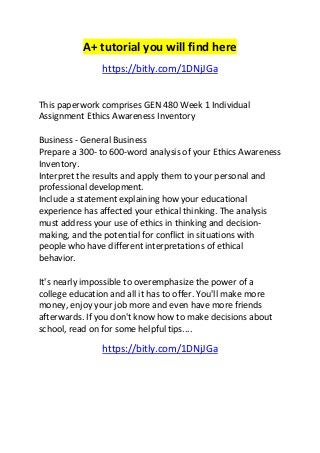 A+ tutorial you will find here 
https://bitly.com/1DNjJGa 
This paperwork comprises GEN 480 Week 1 Individual 
Assignment Ethics Awareness Inventory 
Business - General Business 
Prepare a 300- to 600-word analysis of your Ethics Awareness 
Inventory. 
Interpret the results and apply them to your personal and 
professional development. 
Include a statement explaining how your educational 
experience has affected your ethical thinking. The analysis 
must address your use of ethics in thinking and decision-making, 
and the potential for conflict in situations with 
people who have different interpretations of ethical 
behavior. 
It's nearly impossible to overemphasize the power of a 
college education and all it has to offer. You'll make more 
money, enjoy your job more and even have more friends 
afterwards. If you don't know how to make decisions about 
school, read on for some helpful tips.... 
https://bitly.com/1DNjJGa 
