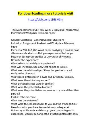 For downloading more tutorials visit 
https://bitly.com/1DNjMSm 
This work comprises GEN 480 Week 2 Individual Assignment 
Professional Workplace Dilemma Paper 
General Questions - General General Questions 
Individual Assignment: Professional Workplace Dilemma 
Paper 
Prepare a 700- to 1,050-word paper analyzing a professional 
dilemma and values conflict you experienced before you 
began or during your studies at University of Phoenix. 
Describe the experience: 
What ethical issue did you experience? 
Who was involved? Use only first names or initials. 
What was the relationship of the other parties to you? 
Analyze the dilemma: 
Was there a difference in power and authority? Explain. 
What were the ethics in question? 
What personal values were in conflict? 
What were the potential outcomes? 
What were the potential consequences to you and the other 
parties? 
Evaluate the outcome: 
What was the outcome? 
What were the consequences to you and the other parties? 
Based on what you have learned since you began at 
University of Phoenix and through your continuing work 
experience, would you handle the situation differently or in 
 