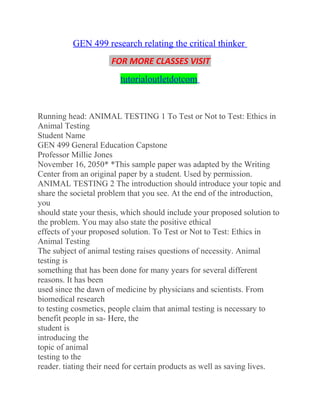 GEN 499 research relating the critical thinker
FOR MORE CLASSES VISIT
tutorialoutletdotcom
Running head: ANIMAL TESTING 1 To Test or Not to Test: Ethics in
Animal Testing
Student Name
GEN 499 General Education Capstone
Professor Millie Jones
November 16, 2050* *This sample paper was adapted by the Writing
Center from an original paper by a student. Used by permission.
ANIMAL TESTING 2 The introduction should introduce your topic and
share the societal problem that you see. At the end of the introduction,
you
should state your thesis, which should include your proposed solution to
the problem. You may also state the positive ethical
effects of your proposed solution. To Test or Not to Test: Ethics in
Animal Testing
The subject of animal testing raises questions of necessity. Animal
testing is
something that has been done for many years for several different
reasons. It has been
used since the dawn of medicine by physicians and scientists. From
biomedical research
to testing cosmetics, people claim that animal testing is necessary to
benefit people in sa- Here, the
student is
introducing the
topic of animal
testing to the
reader. tiating their need for certain products as well as saving lives.
 