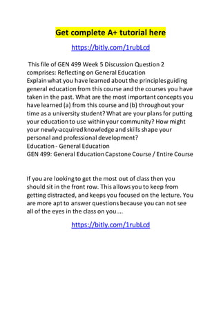 Get complete A+ tutorial here
https://bitly.com/1rubLcd
This file of GEN 499 Week 5 Discussion Question 2
comprises: Reflecting on General Education
Explainwhat you have learned about the principlesguiding
general educationfrom this course and the courses you have
taken in the past. What are the most important concepts you
have learned (a) from this course and (b) throughout your
time as a university student? What are yourplans for putting
your educationto use withinyour community? How might
your newly-acquiredknowledge and skills shape your
personal and professional development?
Education- General Education
GEN 499: General EducationCapstone Course / Entire Course
If you are lookingto get the most out of class then you
should sit in the front row. This allowsyou to keep from
getting distracted, and keeps you focused on the lecture. You
are more apt to answer questionsbecause you can not see
all of the eyes in the class on you....
https://bitly.com/1rubLcd
 