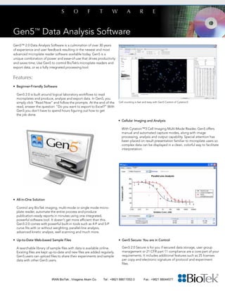 Gen5™ 2.0 Data Analysis Software is a culmination of over 30 years
of experience and user feedback resulting in the newest and most
advanced microplate reader software available today. Gen5 is a
unique combination of power and ease-of-use that drives productivity
and saves time. Use Gen5 to control BioTek’s microplate readers and
export data, or as a fully integrated processing tool.
Features:
• 	Beginner-Friendly Software
Gen5 2.0 is built around logical laboratory workflows to read
	 microplates and produce, analyze and export data. In Gen5, you 	
	 simply click “Read Now” and follow the prompts. At the end of the 	
	 read, answer the question: “Do you want to export to Excel?” With 	
	 Gen5 you don’t have to spend hours figuring out how to get 		
	 the job done.
• 	Cellular Imaging and Analysis
	 With Cytation™3 Cell Imaging Multi-Mode Reader, Gen5 offers 	
	 manual and automated capture modes, along with image
	 processing, analysis and output capability. Special attention has 	
	 been placed on result presentation familiar to microplate users so 	
	 complex data can be displayed in a clean, colorful way to facilitate 	
	interpretation.
• 	All-in-One Solution
	 Control any BioTek imaging, multi-mode or single mode micro-	
	 plate reader, automate the entire process and produce 		
	 publication-ready reports in minutes using one integrated,
	 powerful software tool. It doesn’t get more efficient 	than this. 	
	 Gen5 2.0 comes with powerful built-in tools such as 4-P and 5-P
	 curve fits with or without weighting, parallel-line analysis,
	 advanced kinetic analysis, well scanning and much more.
• Up-to-Date Web-based Sample Files
	 A searchable library of sample files with data is available online. 	
	 Existing files are kept up-to-date and new files are added regularly. 	
	 Gen5 users can upload files to share their experiments and sample 	
	 data with other Gen5 users.
• 	Gen5 Secure: You are in Control
	 Gen5 2.0 Secure is for you if secured data storage, user group 	
	 management or 21 CFR part 11 compliance are a core part of your
	 requirements. It includes additional features such as 25 licenses 	
	 per copy and electronic signature of protocol and experiment 	
	files.
Cell counting is fast and easy with Gen5 Control of Cytation3.
IRAN BioTek , Viragene Akam Co. Tel : +9821 88611552-3 Fax : +9821 88044577
 