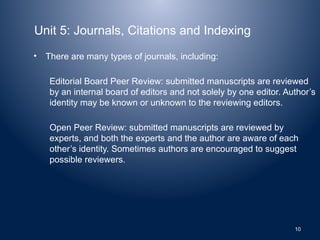 Unit 5: Journals, Citations and Indexing
• There are many types of journals, including:
Editorial Board Peer Review: submitted manuscripts are reviewed
by an internal board of editors and not solely by one editor. Author’s
identity may be known or unknown to the reviewing editors.
Open Peer Review: submitted manuscripts are reviewed by
experts, and both the experts and the author are aware of each
other’s identity. Sometimes authors are encouraged to suggest
possible reviewers.
10
 