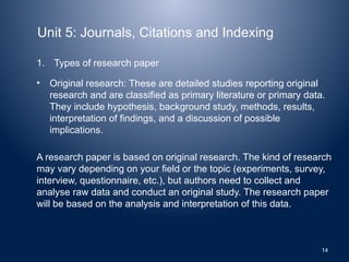 Unit 5: Journals, Citations and Indexing
1. Types of research paper
• Original research: These are detailed studies reporting original
research and are classified as primary literature or primary data.
They include hypothesis, background study, methods, results,
interpretation of findings, and a discussion of possible
implications.
A research paper is based on original research. The kind of research
may vary depending on your field or the topic (experiments, survey,
interview, questionnaire, etc.), but authors need to collect and
analyse raw data and conduct an original study. The research paper
will be based on the analysis and interpretation of this data.
14
 