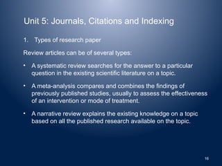 Unit 5: Journals, Citations and Indexing
1. Types of research paper
Review articles can be of several types:
• A systematic review searches for the answer to a particular
question in the existing scientific literature on a topic.
• A meta-analysis compares and combines the findings of
previously published studies, usually to assess the effectiveness
of an intervention or mode of treatment.
• A narrative review explains the existing knowledge on a topic
based on all the published research available on the topic.
16
 