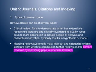 Unit 5: Journals, Citations and Indexing
1. Types of research paper
Review articles can be of several types:
• Critical review: Aims to demonstrate writer has extensively
researched literature and critically evaluated its quality. Goes
beyond mere description to include degree of analysis and
conceptual innovation. Typically results in hypothesis or model.
• Mapping review/Systematic map: Map out and categorize existing
literature from which to commission further reviews and/or primary
research by identifying gaps in research literature.
17
 