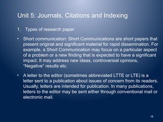 Unit 5: Journals, Citations and Indexing
1. Types of research paper
• Short communication: Short Communications are short papers that
present original and significant material for rapid dissemination. For
example, a Short Communication may focus on a particular aspect
of a problem or a new finding that is expected to have a significant
impact. It may address new ideas, controversial opinions,
“Negative” results etc.
• A letter to the editor (sometimes abbreviated LTTE or LTE) is a
letter sent to a publication about issues of concern from its readers.
Usually, letters are intended for publication. In many publications,
letters to the editor may be sent either through conventional mail or
electronic mail.
18
 