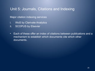 Unit 5: Journals, Citations and Indexing
Major citation indexing services
i. WoS by Clarivate Analytics
ii. SCOPUS by Elsevier
• Each of these offer an index of citations between publications and a
mechanism to establish which documents cite which other
documents.
25
 