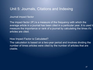 Unit 5: Journals, Citations and Indexing
Journal impact factor
The impact factor (IF) is a measure of the frequency with which the
average article in a journal has been cited in a particular year. It is used to
measure the importance or rank of a journal by calculating the times it's
articles are cited.
How Impact Factor is Calculated?
The calculation is based on a two-year period and involves dividing the
number of times articles were cited by the number of articles that are
citable.
27
 