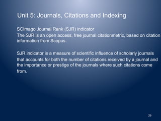 Unit 5: Journals, Citations and Indexing
SCImago Journal Rank (SJR) indicator
The SJR is an open access, free journal citationmetric, based on citation
information from Scopus.
SJR indicator is a measure of scientific influence of scholarly journals
that accounts for both the number of citations received by a journal and
the importance or prestige of the journals where such citations come
from.
29
 