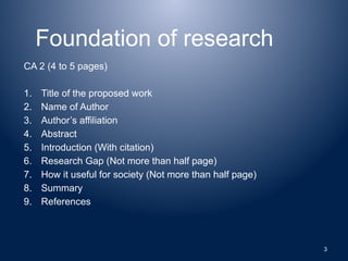 Foundation of research
CA 2 (4 to 5 pages)
1. Title of the proposed work
2. Name of Author
3. Author’s affiliation
4. Abstract
5. Introduction (With citation)
6. Research Gap (Not more than half page)
7. How it useful for society (Not more than half page)
8. Summary
9. References
3
 