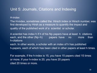 Unit 5: Journals, Citations and Indexing
H-index
The H-index, sometimes called the Hirsch index or Hirsch number, was
first developed by Hirsh as a measure to quantify the impact and
quality of the published work of a scientist or scholar.
A scientist has index h if h of his Np papers have at least h citations
each, and the other (Np−h) papers have no more than
h-citations
each. In other words, a scholar with an index of h has published
h-papers, each of which has been cited in other papers at least h times.
For example, if the h-index is 15, you have 15 papers cited 15 times
or more. If your h-index is 20, you have 20 papers
cited 20 times or more.
30
 
