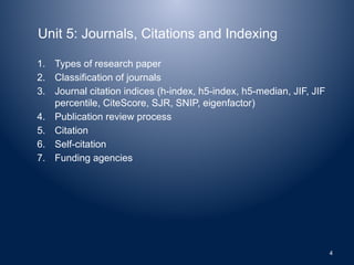 Unit 5: Journals, Citations and Indexing
1. Types of research paper
2. Classification of journals
3. Journal citation indices (h-index, h5-index, h5-median, JIF, JIF
percentile, CiteScore, SJR, SNIP, eigenfactor)
4. Publication review process
5. Citation
6. Self-citation
7. Funding agencies
4
 