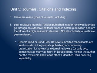 Unit 5: Journals, Citations and Indexing
• There are many types of journals, including:
i. peer-reviewed journals: Articles published in peer-reviewed journals
go through an extensive editorial process before publication and are
therefore of a high academic standard. Not all scholarly journals are
peer-reviewed.
• Double Blind or Blind Peer Review: submitted manuscripts are
sent outside of the journal’s publishing or sponsoring
organization for review by external reviewers (usually two,
sometimes as many as four). In Double Blind, neither the author
nor the reviewers know each other’s identities, thus ensuring
impartiality.
9
 