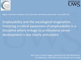 Employability	
  and	
  the	
  sociological	
  imagina3on:	
  
Fostering	
  a	
  cri3cal	
  awareness	
  of	
  employability	
  in	
  a	
  
discipline	
  where	
  linkage	
  to	
  professional	
  career	
  
development	
  is	
  less	
  clearly	
  ar3culated	
  
	
  
Kety	
  Faina,	
  Gordon	
  Heggie,	
  Jade	
  McCarroll,	
  Neil	
  McPherson,	
  	
  
Paul	
  McShane,	
  John	
  Melia,	
  Donna	
  Russell,	
  Iqra	
  Tusadiq	
  
Higher	
  Educa3on	
  Academy:	
  Social	
  Sciences	
  workshop	
  and	
  seminar	
  series	
  2013-­‐14.	
  
	
  	
  
 
