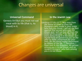 Universal Command
Genesis 9:4 But you must not eat
meat with its life (that is, its
blood) in it.
In the Jewish Law
Leviticus 17:10–12 10 “‘Any man from
the house of Israel or from the
foreigners who reside in their midst
who eats any blood, I will set my face
against that person who eats the
blood, and I will cut him off from the
midst of his people, 11 for the life of
every living thing is in the blood. So I
myself have assigned it to you on the
altar to make atonement for your
lives, for the blood makes atonement
by means of the life. 12 Therefore, I
have said to the Israelites: No person
among you is to eat blood, and no
resident foreigner who lives among
you is to eat blood.
 