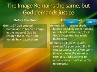 Before the Flood
Genesis 9:6 “Whoever sheds
human blood, by other humans
must his blood be shed; for in
God’s image God has made
humankind.”
Romans 13:4 for it is God’s
servant for your good. But if
you do wrong, be in fear, for it
does not bear the sword in
vain. It is God’s servant to
administer retribution on the
wrongdoer.
After the Flood
Gen. 1:27 God created
humankind in his own image,
in the image of God he
created them, male and
female he created them.
dam adam
 