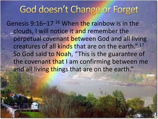 Genesis 9:16–17 16 When the rainbow is in the
clouds, I will notice it and remember the
perpetual covenant between God and all living
creatures of all kinds that are on the earth.” 17
So God said to Noah, “This is the guarantee of
the covenant that I am confirming between me
and all living things that are on the earth.”
 