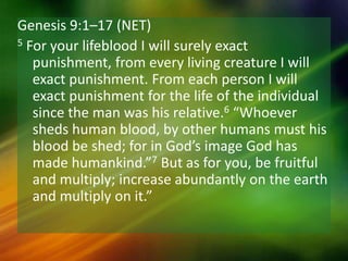 Genesis 9:1–17 (NET)
5 For your lifeblood I will surely exact
punishment, from every living creature I will
exact punishment. From each person I will
exact punishment for the life of the individual
since the man was his relative.6 “Whoever
sheds human blood, by other humans must his
blood be shed; for in God’s image God has
made humankind.”7 But as for you, be fruitful
and multiply; increase abundantly on the earth
and multiply on it.”
 