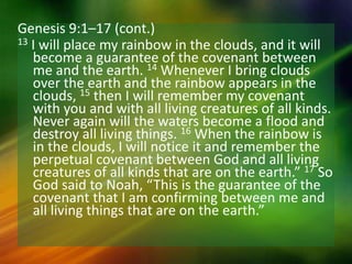Genesis 9:1–17 (cont.)
13 I will place my rainbow in the clouds, and it will
become a guarantee of the covenant between
me and the earth. 14 Whenever I bring clouds
over the earth and the rainbow appears in the
clouds, 15 then I will remember my covenant
with you and with all living creatures of all kinds.
Never again will the waters become a flood and
destroy all living things. 16 When the rainbow is
in the clouds, I will notice it and remember the
perpetual covenant between God and all living
creatures of all kinds that are on the earth.” 17 So
God said to Noah, “This is the guarantee of the
covenant that I am confirming between me and
all living things that are on the earth.”
 