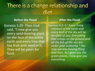 Before the Flood
Genesis 9:2–3 2 Every living
creature of the earth and
every bird of the sky will be
terrified of you. Everything
that creeps on the ground and
all the fish of the sea are
under your authority. 3 You
may eat any moving thing
that lives. As I gave you the
green plants, I now give you
everything.
After the Flood
Genesis 1:29 Then God
said, “I now give you
every seed-bearing plant
on the face of the entire
earth and every tree that
has fruit with seed in it.
They will be yours for
food.
 