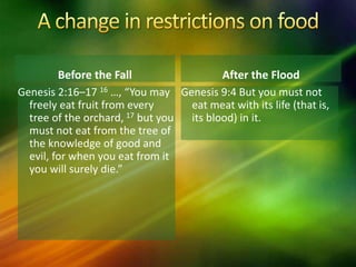 Before the Fall
Genesis 9:4 But you must not
eat meat with its life (that is,
its blood) in it.
After the Flood
Genesis 2:16–17 16 …, “You may
freely eat fruit from every
tree of the orchard, 17 but you
must not eat from the tree of
the knowledge of good and
evil, for when you eat from it
you will surely die.”
 