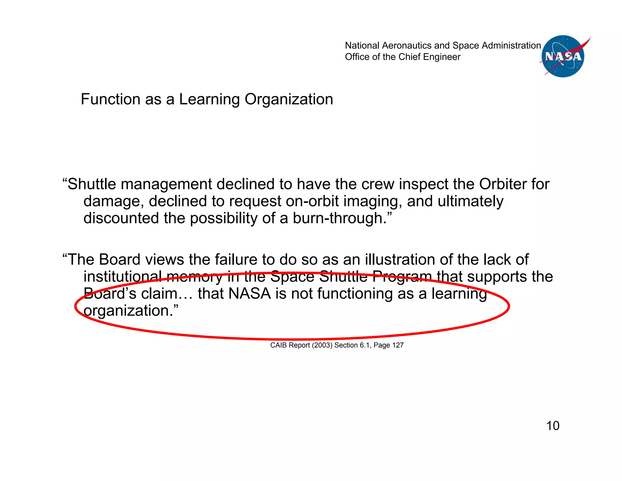 National Aeronautics and Space Administration
                                                    Office of the Chief Engineer



  Function as a Learning Organization




“Shuttle management declined to have the crew inspect the Orbiter for
   damage, declined to request on-orbit imaging, and ultimately
   discounted the possibility of a burn-through.”

“The Board views the failure to do so as an illustration of the lack of
   institutional memory in the Space Shuttle Program that supports the
   Board’s claim… that NASA is not functioning as a learning
   organization.”

                              CAIB Report (2003) Section 6.1, Page 127




                                                                                                    10
 