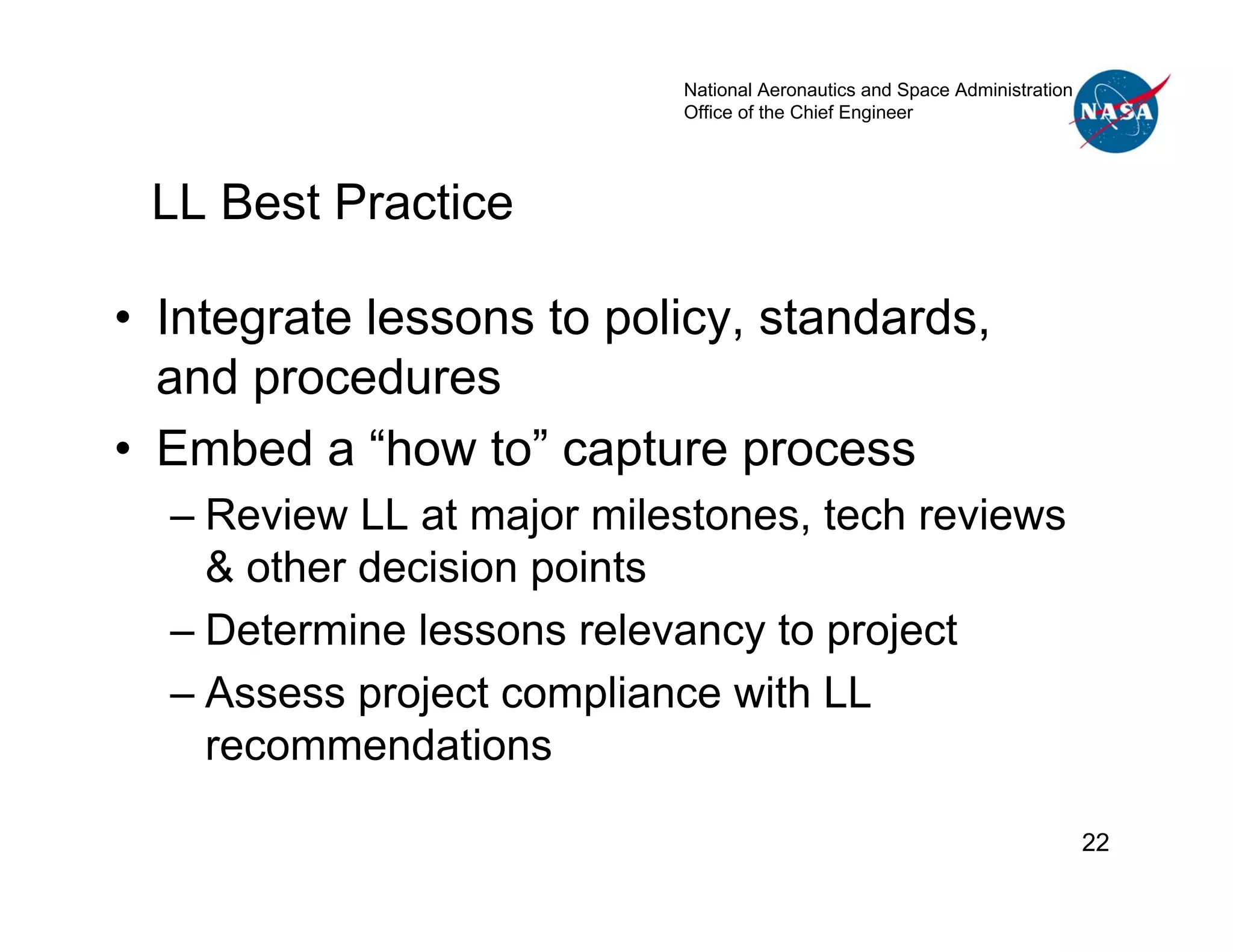 National Aeronautics and Space Administration
                           Office of the Chief Engineer




 LL Best Practice

• Integrate lessons to policy, standards,
  and procedures
• Embed a “how to” capture process
  – Review LL at major milestones, tech reviews
    & other decision points
  – Determine lessons relevancy to project
  – Assess project compliance with LL
    recommendations

                                                                           22
 