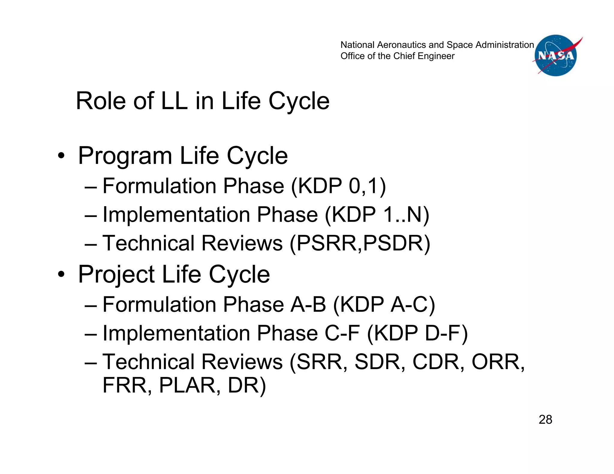 National Aeronautics and Space Administration
                            Office of the Chief Engineer




 Role of LL in Life Cycle

• Program Life Cycle
  – Formulation Phase (KDP 0,1)
  – Implementation Phase (KDP 1..N)
  – Technical Reviews (PSRR,PSDR)
• Project Life Cycle
  – Formulation Phase A-B (KDP A-C)
  – Implementation Phase C-F (KDP D-F)
  – Technical Reviews (SRR, SDR, CDR, ORR,
    FRR, PLAR, DR)
                                                                            28
 