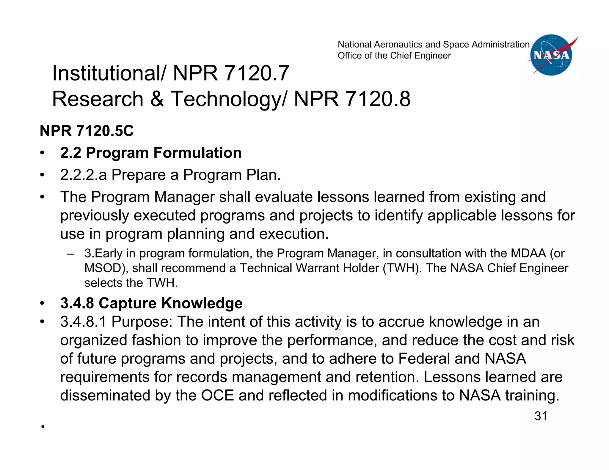 National Aeronautics and Space Administration
                                                    Office of the Chief Engineer

    Institutional/ NPR 7120.7
    Research & Technology/ NPR 7120.8
NPR 7120.5C
• 2.2 Program Formulation
• 2.2.2.a Prepare a Program Plan.
• The Program Manager shall evaluate lessons learned from existing and
  previously executed programs and projects to identify applicable lessons for
  use in program planning and execution.
     – 3.Early in program formulation, the Program Manager, in consultation with the MDAA (or
       MSOD), shall recommend a Technical Warrant Holder (TWH). The NASA Chief Engineer
       selects the TWH.
•   3.4.8 Capture Knowledge
•   3.4.8.1 Purpose: The intent of this activity is to accrue knowledge in an
    organized fashion to improve the performance, and reduce the cost and risk
    of future programs and projects, and to adhere to Federal and NASA
    requirements for records management and retention. Lessons learned are
    disseminated by the OCE and reflected in modifications to NASA training.
.                                                                                                   31
 