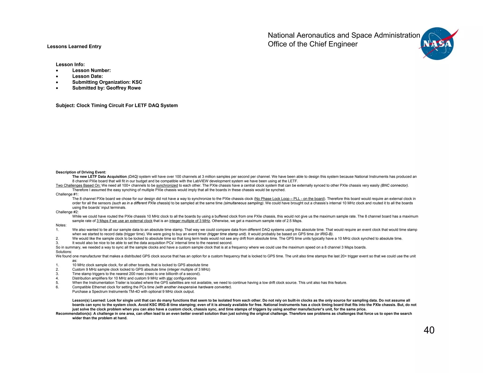 National Aeronautics and Space Administration
Lessons Learned Entry                                                                                                               Office of the Chief Engineer

   Lesson Info:
   •     Lesson Number:
   •     Lesson Date:
   •     Submitting Organization: KSC
   •     Submitted by: Geoffrey Rowe


   Subject: Clock Timing Circuit For LETF DAQ System




   Description of Driving Event:
              The new LETF Data Acquisition (DAQ) system will have over 100 channels at 3 million samples per second per channel. We have been able to design this system because National Instruments has produced an
              8 channel PXIe board that will fit in our budget and be compatible with the LabVIEW development system we have been using at the LETF.
   Two Challenges Based On: We need all 100+ channels to be synchronized to each other. The PXIe chassis have a central clock system that can be externally synced to other PXIe chassis very easily (BNC connector).
              Therefore I assumed the easy synching of multiple PXIe chassis would imply that all the boards in these chassis would be synched.
   Challenge #1:
              The 8 channel PXIe board we chose for our design did not have a way to synchronize to the PXIe chassis clock (No Phase Lock Loop – PLL - on the board). Therefore this board would require an external clock in
              order for all the sensors (such as in a different PXIe chassis) to be sampled at the same time (simultaneous sampling). We could have brought out a chassis’s internal 10 MHz clock and routed it to all the boards
              using the boards’ input terminals.
   Challenge #2:
              While we could have routed the PXIe chassis 10 MHz clock to all the boards by using a buffered clock from one PXIe chassis, this would not give us the maximum sample rate. The 8 channel board has a maximum
              sample rate of 3 Msps if we use an external clock that is an integer multiple of 3 MHz. Otherwise, we get a maximum sample rate of 2.5 Msps.
   Notes:
   1.         We also wanted to tie all our sample data to an absolute time stamp. That way we could compare data from different DAQ systems using this absolute time. That would require an event clock that would time stamp
              when we started to record data (trigger time). We were going to buy an event timer (trigger time stamp unit). It would probably be based on GPS time (or IRIG-B).
   2.         We would like the sample clock to be locked to absolute time so that long term tests would not see any drift from absolute time. The GPS time units typically have a 10 MHz clock synched to absolute time.
   3.         It would also be nice to be able to set the data acquisition PCs’ internal time to the nearest second.
   So in summary, we needed a way to sync all the sample clocks and have a custom sample clock that is at a frequency where we could use the maximum speed on a 8 channel 3 Msps boards.
   Solutions:
   We found one manufacturer that makes a distributed GPS clock source that has an option for a custom frequency that is locked to GPS time. The unit also time stamps the last 20+ trigger event so that we could use the unit
              as:
   1.         10 MHz clock sample clock, for all other boards, that is locked to GPS absolute time
   2.         Custom 9 MHz sample clock locked to GPS absolute time (integer multiple of 3 MHz)
   3.         Time stamp triggers to the nearest 200 nsec (nsec is one billionth of a second).
   4.         Distribution amplifiers for 10 MHz and custom 9 MHz with star configurations
   5.         When the Instrumentation Trailer is located where the GPS satellites are not available, we need to continue having a low drift clock source. This unit also has this feature.
   6.         Compatible Ethernet clock for setting the PCs time (with another inexpensive hardware converter).
              Purchase a Spectrum Instruments TM-4D with optional 9 MHz clock output.

         Lesson(s) Learned: Look for single unit that can do many functions that seem to be isolated from each other. Do not rely on built-in clocks as the only source for sampling data. Do not assume all
         boards can sync to the system clock. Avoid KSC IRIG-B time stamping; even of it is already available for free. National Instruments has a clock timing board that fits into the PXIe chassis. But, do not
         just solve the clock problem when you can also have a custom clock, chassis sync, and time stamps of triggers by using another manufacturer’s unit, for the same price.
   Recommendation(s): A challenge in one area, can often lead to an even better overall solution than just solving the original challenge. Therefore see problems as challenges that force us to open the search
         wider than the problem at hand.


                                                                                                                                                                                                                                    40
 