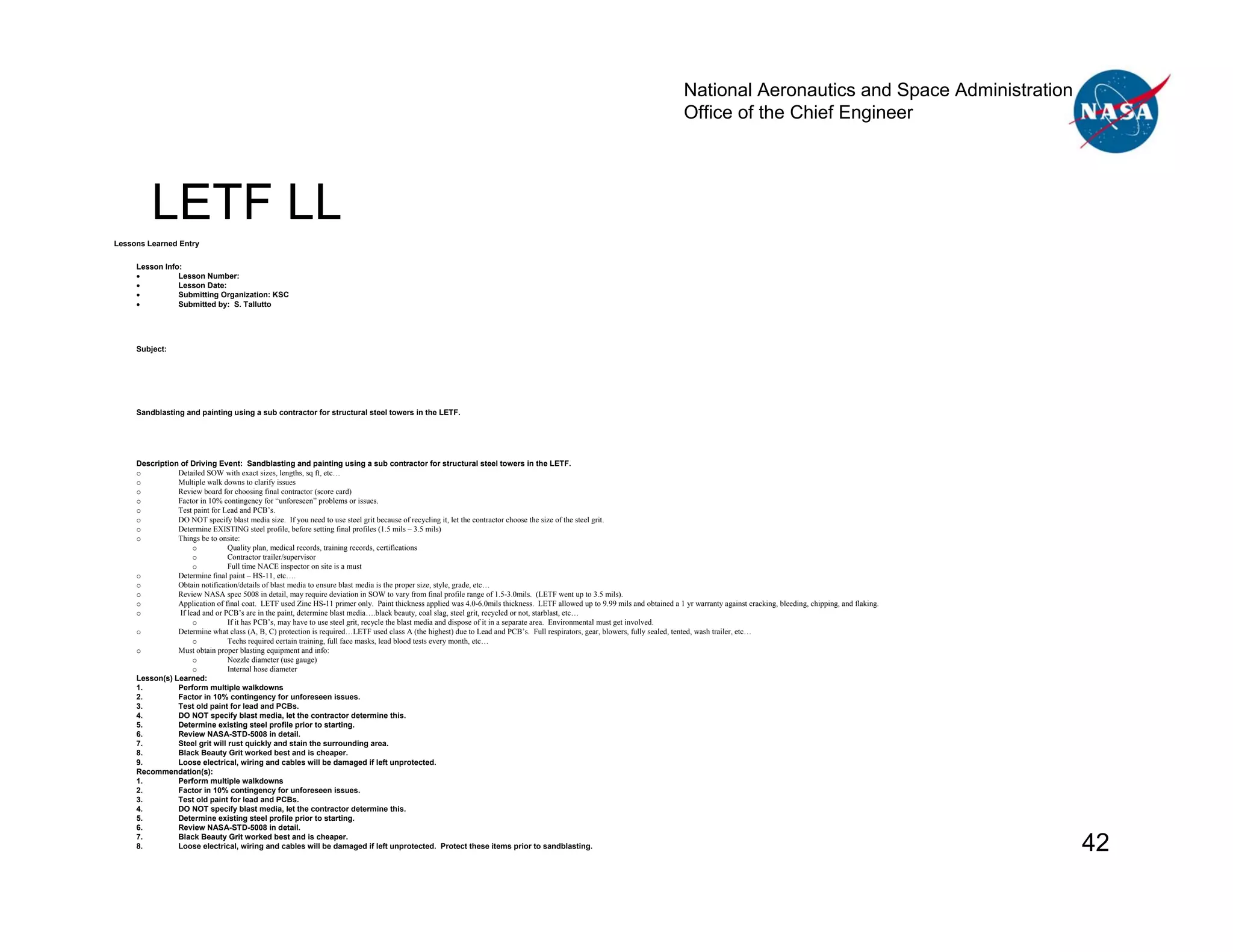 National Aeronautics and Space Administration
                                                                                                                                                                               Office of the Chief Engineer




         LETF LL
Lessons Learned Entry

     Lesson Info:
     •          Lesson Number:
     •          Lesson Date:
     •          Submitting Organization: KSC
     •          Submitted by: S. Tallutto




     Subject:




     Sandblasting and painting using a sub contractor for structural steel towers in the LETF.




     Description of Driving Event: Sandblasting and painting using a sub contractor for structural steel towers in the LETF.
     o          Detailed SOW with exact sizes, lengths, sq ft, etc…
     o          Multiple walk downs to clarify issues
     o          Review board for choosing final contractor (score card)
     o          Factor in 10% contingency for “unforeseen” problems or issues.
     o          Test paint for Lead and PCB’s.
     o          DO NOT specify blast media size. If you need to use steel grit because of recycling it, let the contractor choose the size of the steel grit.
     o          Determine EXISTING steel profile, before setting final profiles (1.5 mils – 3.5 mils)
     o          Things be to onsite:
                      o          Quality plan, medical records, training records, certifications
                      o          Contractor trailer/supervisor
                      o          Full time NACE inspector on site is a must
     o          Determine final paint – HS-11, etc….
     o          Obtain notification/details of blast media to ensure blast media is the proper size, style, grade, etc…
     o          Review NASA spec 5008 in detail, may require deviation in SOW to vary from final profile range of 1.5-3.0mils. (LETF went up to 3.5 mils).
     o          Application of final coat. LETF used Zinc HS-11 primer only. Paint thickness applied was 4.0-6.0mils thickness. LETF allowed up to 9.99 mils and obtained a 1 yr warranty against cracking, bleeding, chipping, and flaking.
     o           If lead and or PCB’s are in the paint, determine blast media….black beauty, coal slag, steel grit, recycled or not, starblast, etc…
                      o          If it has PCB’s, may have to use steel grit, recycle the blast media and dispose of it in a separate area. Environmental must get involved.
     o          Determine what class (A, B, C) protection is required…LETF used class A (the highest) due to Lead and PCB’s. Full respirators, gear, blowers, fully sealed, tented, wash trailer, etc…
                      o          Techs required certain training, full face masks, lead blood tests every month, etc…
     o          Must obtain proper blasting equipment and info:
                      o          Nozzle diameter (use gauge)
                      o          Internal hose diameter
     Lesson(s) Learned:
     1.         Perform multiple walkdowns
     2.         Factor in 10% contingency for unforeseen issues.
     3.         Test old paint for lead and PCBs.
     4.         DO NOT specify blast media, let the contractor determine this.
     5.         Determine existing steel profile prior to starting.
     6.         Review NASA-STD-5008 in detail.
     7.         Steel grit will rust quickly and stain the surrounding area.
     8.         Black Beauty Grit worked best and is cheaper.
     9.         Loose electrical, wiring and cables will be damaged if left unprotected.
     Recommendation(s):
     1.         Perform multiple walkdowns
     2.         Factor in 10% contingency for unforeseen issues.
     3.         Test old paint for lead and PCBs.
     4.         DO NOT specify blast media, let the contractor determine this.
     5.         Determine existing steel profile prior to starting.
     6.         Review NASA-STD-5008 in detail.
     7.
     8.
                Black Beauty Grit worked best and is cheaper.
                Loose electrical, wiring and cables will be damaged if left unprotected. Protect these items prior to sandblasting.                                                                                                            42
 