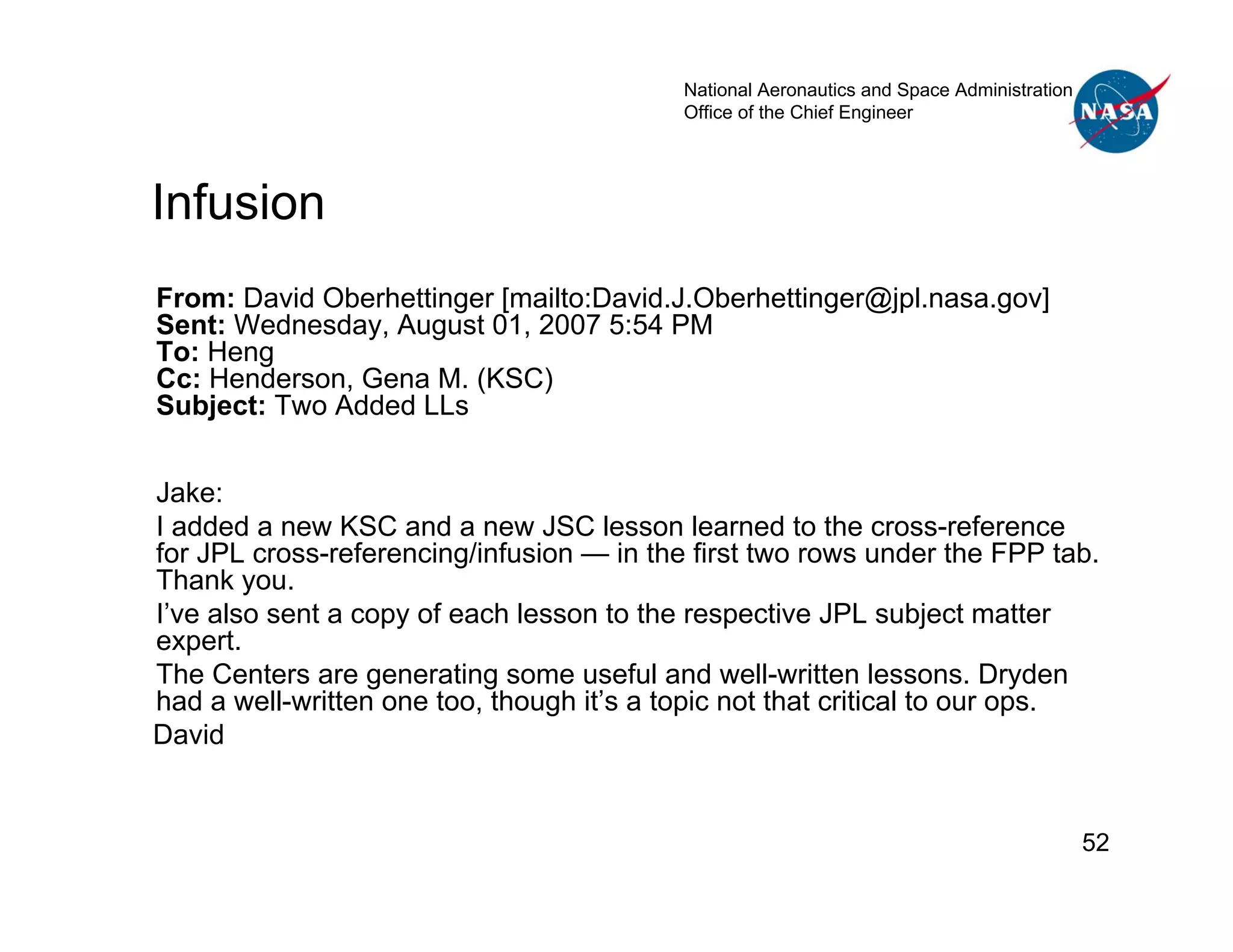 National Aeronautics and Space Administration
                                           Office of the Chief Engineer




Infusion
From: David Oberhettinger [mailto:David.J.Oberhettinger@jpl.nasa.gov]
Sent: Wednesday, August 01, 2007 5:54 PM
To: Heng
Cc: Henderson, Gena M. (KSC)
Subject: Two Added LLs


Jake:
I added a new KSC and a new JSC lesson learned to the cross-reference
for JPL cross-referencing/infusion — in the first two rows under the FPP tab.
Thank you.
I’ve also sent a copy of each lesson to the respective JPL subject matter
expert.
The Centers are generating some useful and well-written lessons. Dryden
had a well-written one too, though it’s a topic not that critical to our ops.
David


                                                                                           52
 