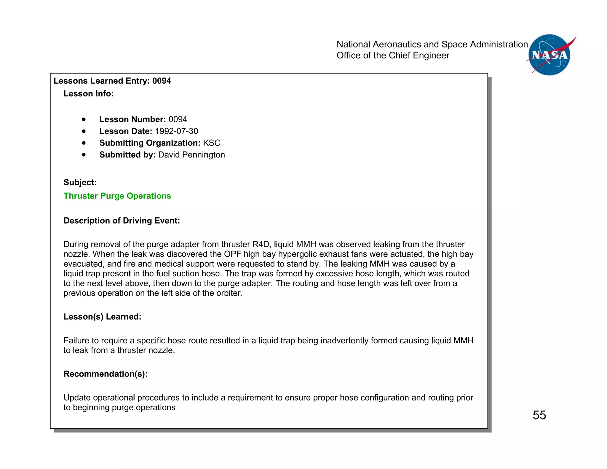 National Aeronautics and Space Administration
                                                                            Office of the Chief Engineer


     SAMPLE RESULT
Lessons Learned Entry: 0094
  Lesson Info:


      •      Lesson Number: 0094
      •      Lesson Date: 1992-07-30
      •      Submitting Organization: KSC
      •      Submitted by: David Pennington


  Subject:
  Thruster Purge Operations

  Description of Driving Event:

  During removal of the purge adapter from thruster R4D, liquid MMH was observed leaking from the thruster
  nozzle. When the leak was discovered the OPF high bay hypergolic exhaust fans were actuated, the high bay
  evacuated, and fire and medical support were requested to stand by. The leaking MMH was caused by a
  liquid trap present in the fuel suction hose. The trap was formed by excessive hose length, which was routed
  to the next level above, then down to the purge adapter. The routing and hose length was left over from a
  previous operation on the left side of the orbiter.

  Lesson(s) Learned:

  Failure to require a specific hose route resulted in a liquid trap being inadvertently formed causing liquid MMH
  to leak from a thruster nozzle.

  Recommendation(s):

  Update operational procedures to include a requirement to ensure proper hose configuration and routing prior
  to beginning purge operations
                                                                                                                            55
 