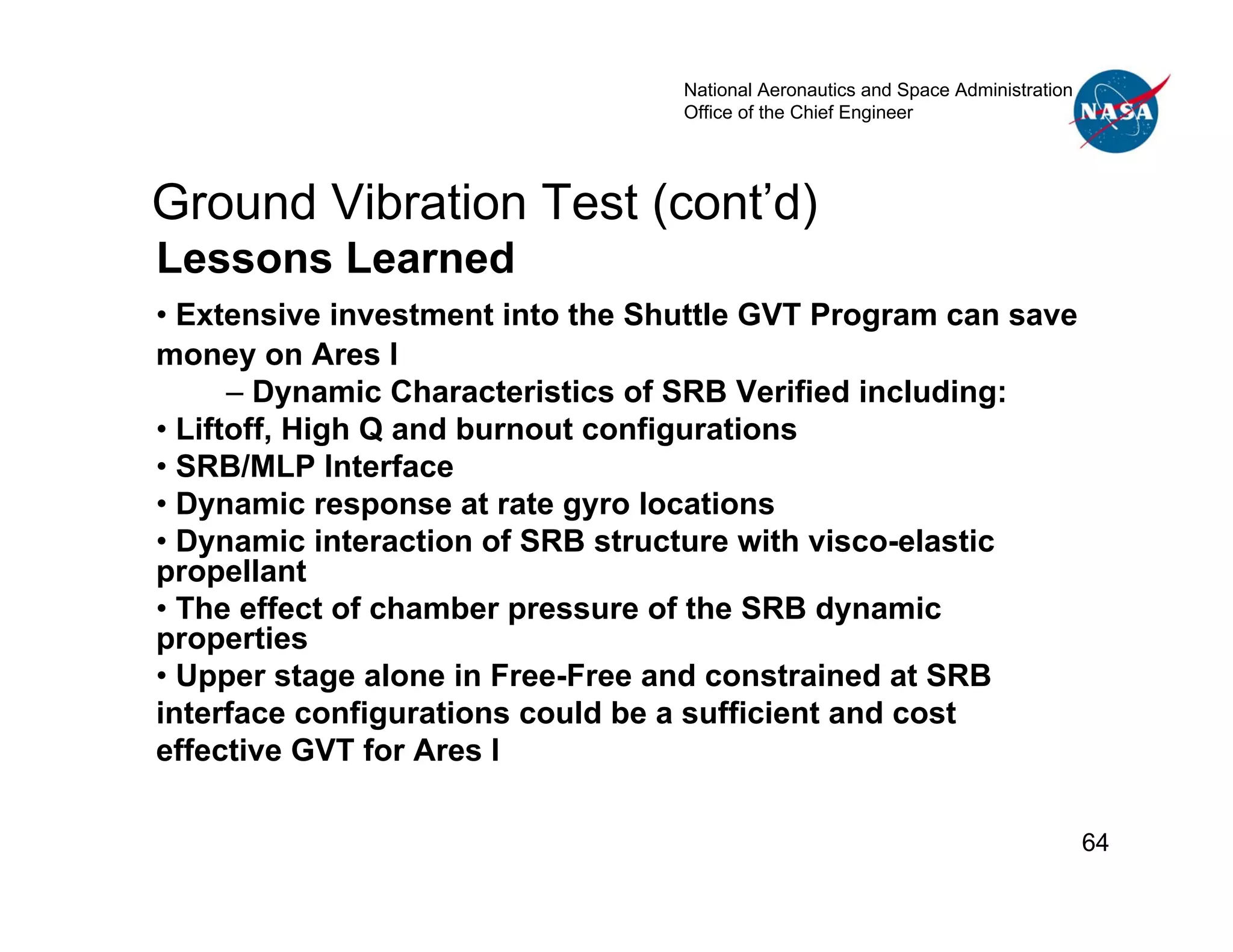 National Aeronautics and Space Administration
                                  Office of the Chief Engineer




Ground Vibration Test (cont’d)
Lessons Learned
• Extensive investment into the Shuttle GVT Program can save
money on Ares I
      – Dynamic Characteristics of SRB Verified including:
• Liftoff, High Q and burnout configurations
• SRB/MLP Interface
• Dynamic response at rate gyro locations
• Dynamic interaction of SRB structure with visco-elastic
propellant
• The effect of chamber pressure of the SRB dynamic
properties
• Upper stage alone in Free-Free and constrained at SRB
interface configurations could be a sufficient and cost
effective GVT for Ares I

                                                                                  64
 